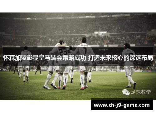 怀森加盟彰显皇马转会策略成功 打造未来核心的深远布局