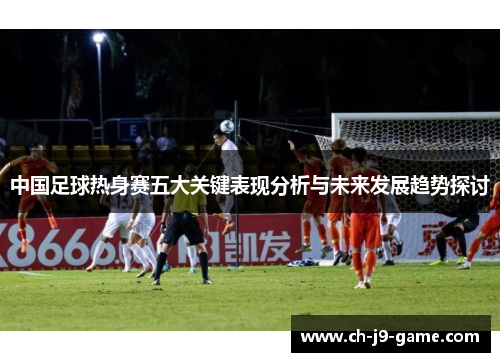中国足球热身赛五大关键表现分析与未来发展趋势探讨