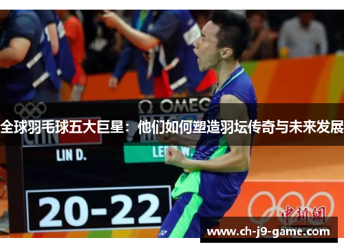 全球羽毛球五大巨星：他们如何塑造羽坛传奇与未来发展