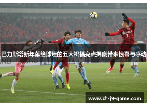 巴力斯塔新年献给球迷的五大祝福亮点揭晓带来惊喜与感动