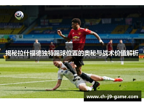 揭秘拉什福德独特踢球位置的奥秘与战术价值解析