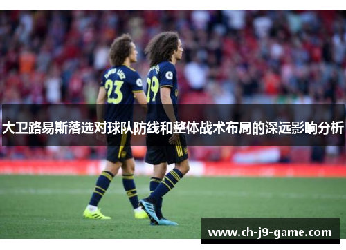 大卫路易斯落选对球队防线和整体战术布局的深远影响分析