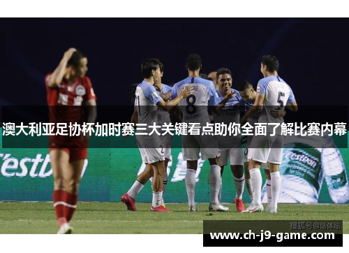 澳大利亚足协杯加时赛三大关键看点助你全面了解比赛内幕 澳大利亚足协杯加时赛三大关键看点助你全面了解比赛内幕