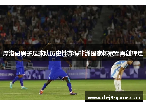摩洛哥男子足球队历史性夺得非洲国家杯冠军再创辉煌 摩洛哥男子足球队历史性夺得非洲国家杯冠军再创辉煌