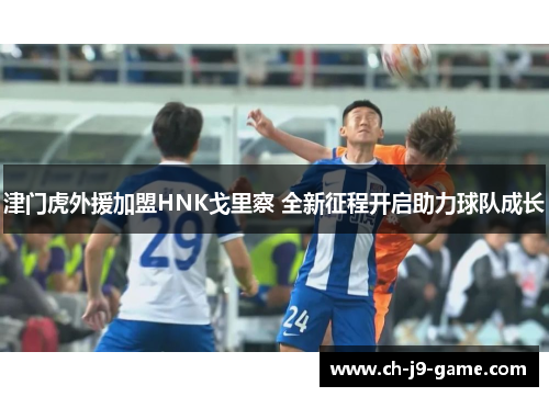 津门虎外援加盟HNK戈里察 全新征程开启助力球队成长