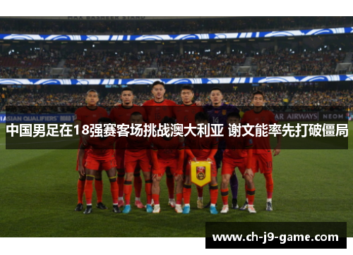 中国男足在18强赛客场挑战澳大利亚 谢文能率先打破僵局 中国男足在18强赛客场挑战澳大利亚 谢文能率先打破僵局